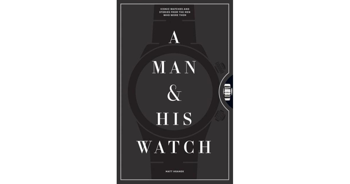 A Man & His Watch - Iconic Watches and Stories from the Men Who Wore Them by Matt Hranek