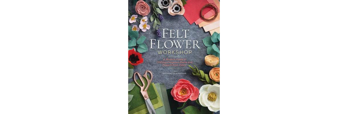 Felt Flower Workshop: A Modern Guide to Crafting Gorgeous Plants & Flowers from Fabric by Bryanne Rajamannar