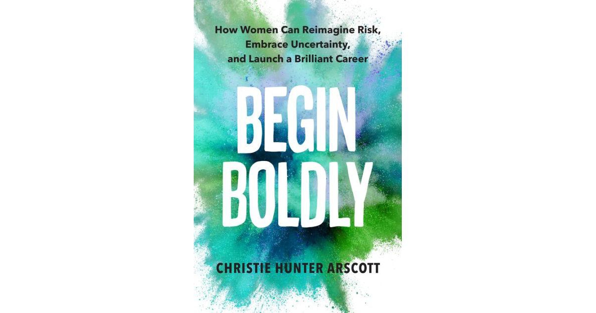 Begin Boldly- How Women Can Reimagine Risk, Embrace Uncertainty & Launch a Brilliant Career by Christie Hunter Arscott