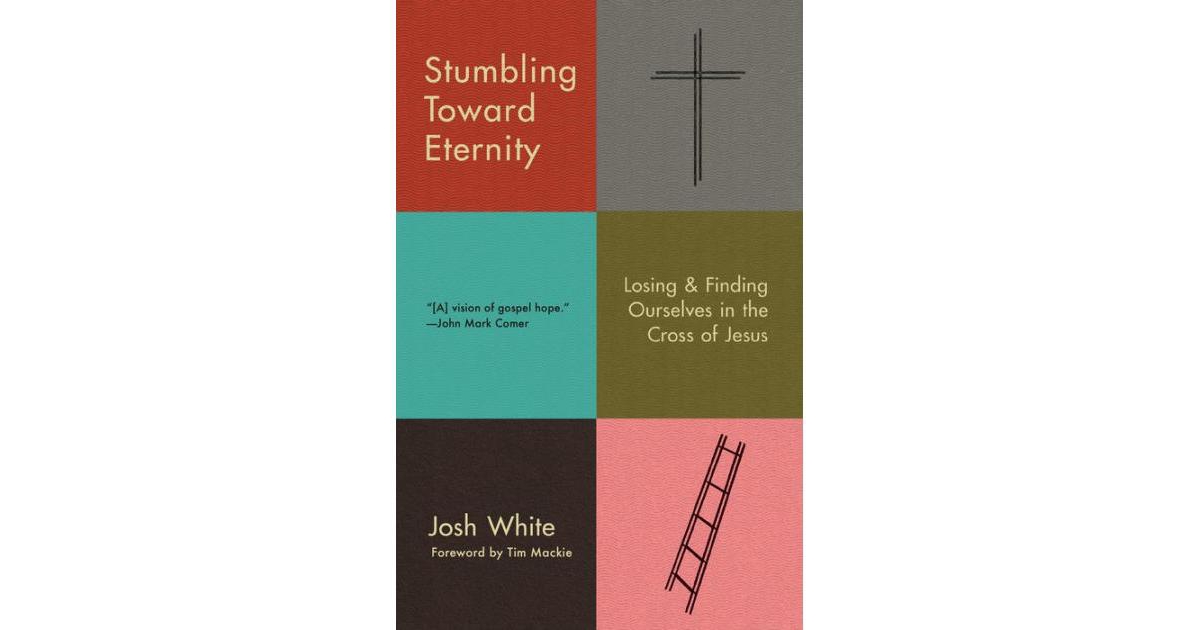 Stumbling Toward Eternity- Losing & Finding Ourselves in the Cross of Jesus by Josh White