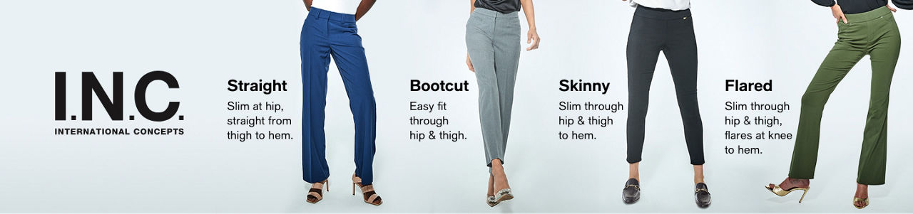 INC International Concepts, Straight, Slim at hip, straight from thigh to hem, Bootcut, Easy fit through hip and thigh, Skinny, Slim through hip and thigh to hem, Flared, Slim through hip and thigh, flares at knee to hem