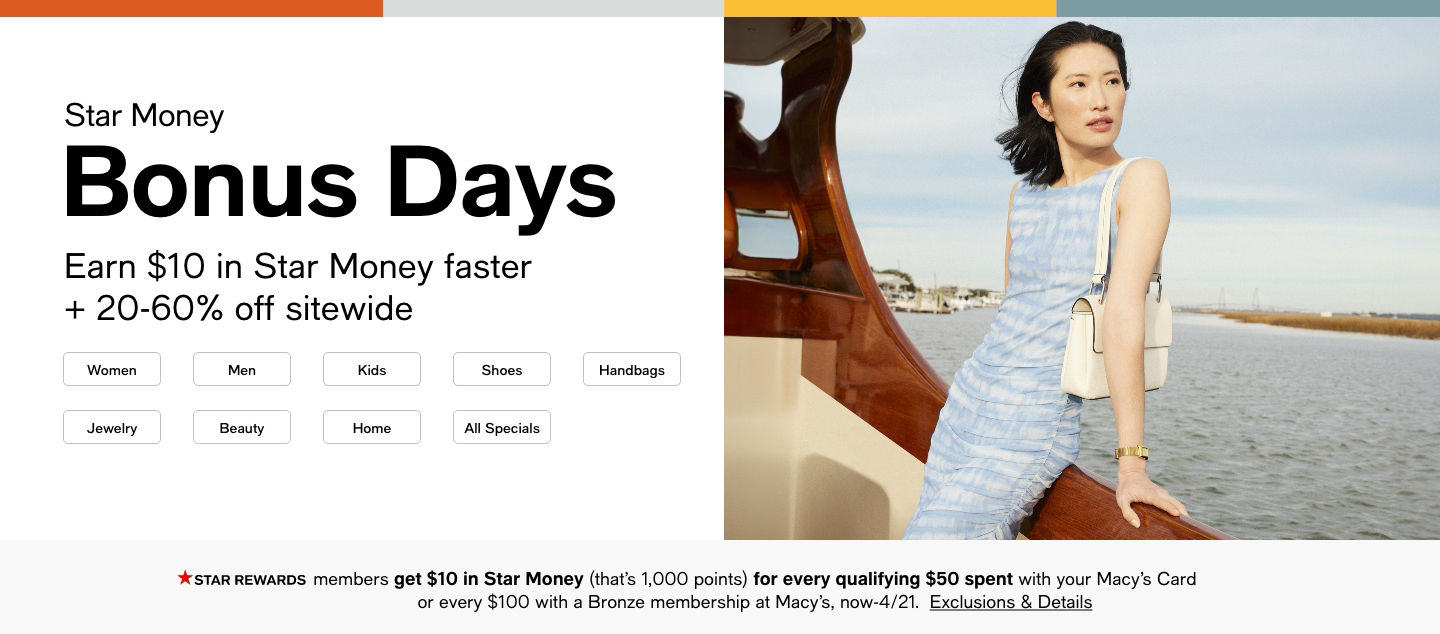 Star Money Bonus Days Earn $10 in Star Money faster + 20-60% off sitewide, STAR REWARDS get $10 in star Money (that's 1,000 points) for every qualifying $50 spent with your Macy's Card or every $100 with a Bronze membership at Macy's, now-4/21.