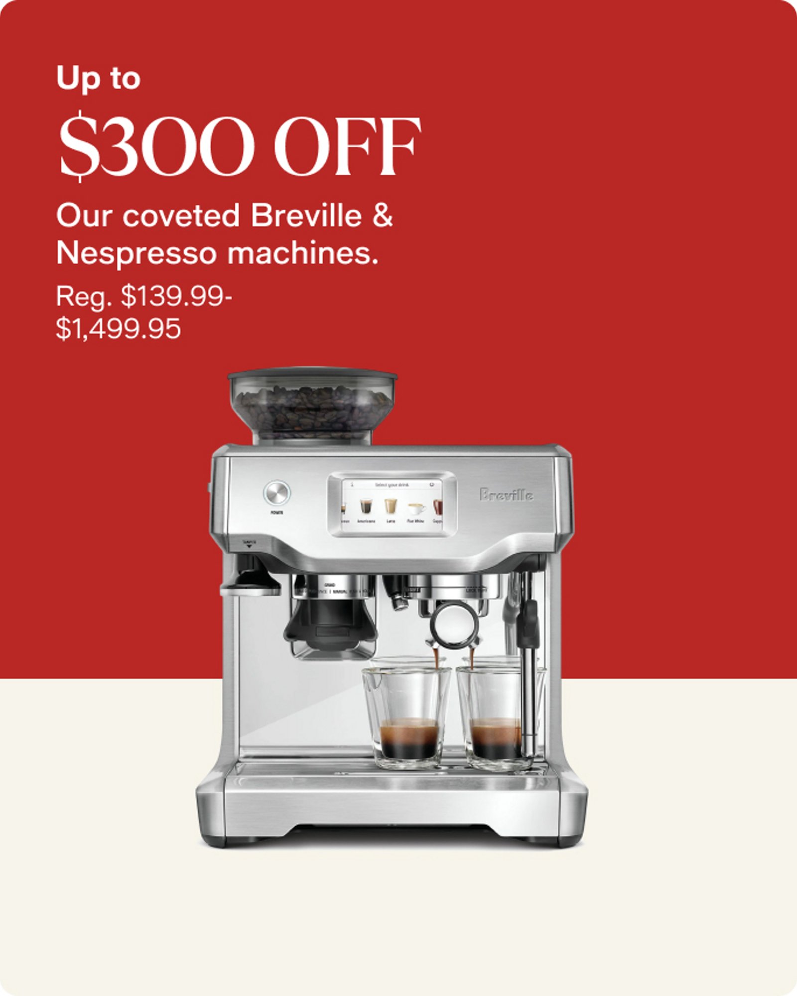 Up to $300 OFF Our coveted Breville & Nespresso machines.