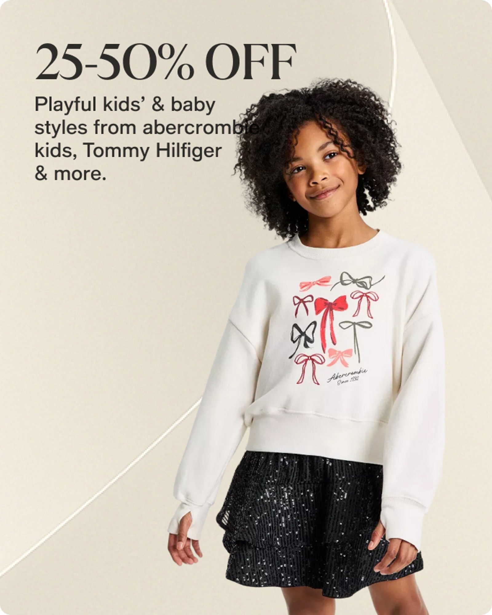 25-50% OFF Playful kids' & baby styles from abercrombie kids, Tommy Hilfiger & more.