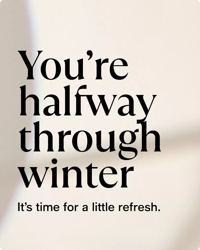 You’re halfway through winter | It’s time for a little refresh.