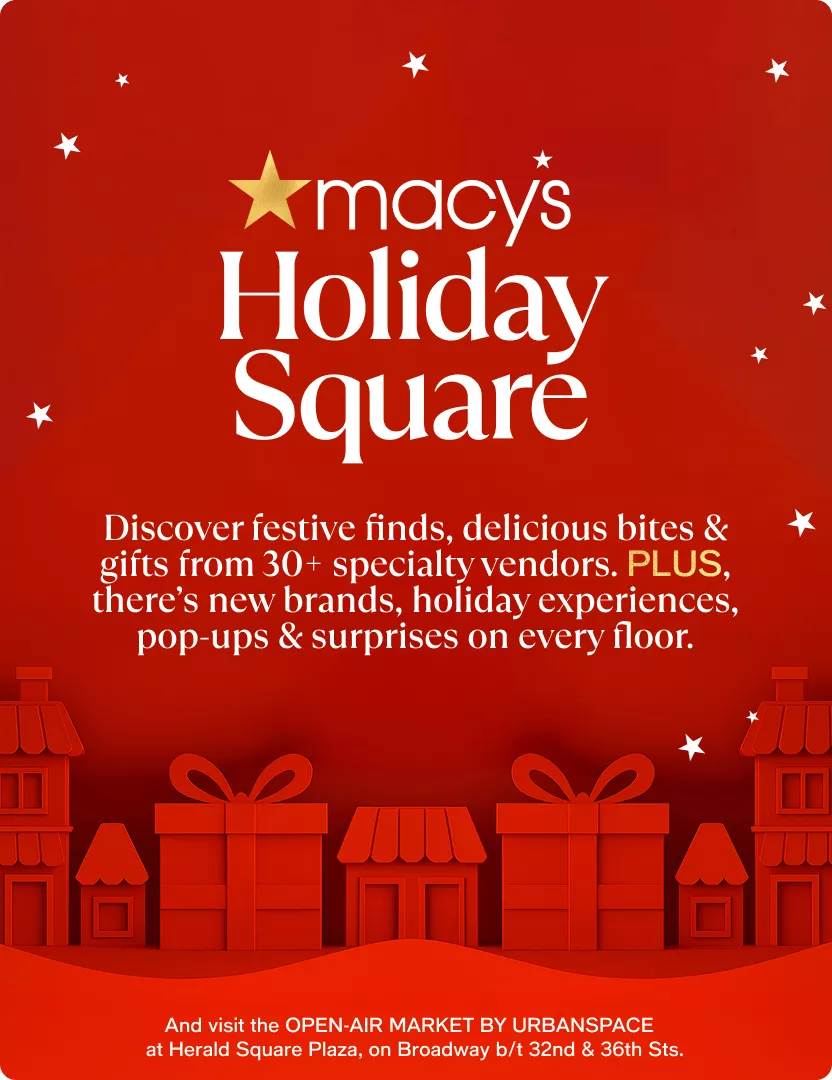 Macy's Holiday Square | Discover festive finds, delicious bites & gifts from 30+ specialty vendors. PLUS, there’s new brands, holiday experiences, pop-ups & surprises on every floor. | And visit the OPEN-AIR MARKET BY URBANSPACE at Herald Square Plaza, on Broadway b/t 32nd & 36th Sts.