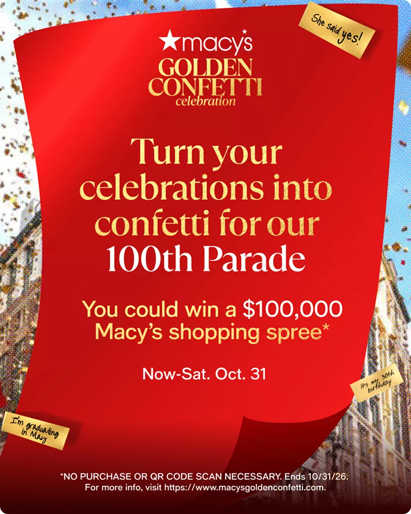 Macy's Golden Confetti Celebration | Turn your celebrations into confetti for our 100th Parade |   You could win a $100,000 Macy’s shopping spree* | Now-Sat. Oct. 31 | *NO PURCHASE OR QR CODE SCAN NECESSARY. Ends 10/31/26. For more info, visit https://www.macysgoldenconfetti.com.