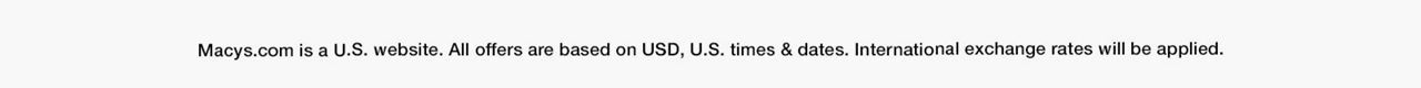 macy.com is a U.S. website. All offers are based on USD, U.S. times and dates. International exchange rates will be applied.