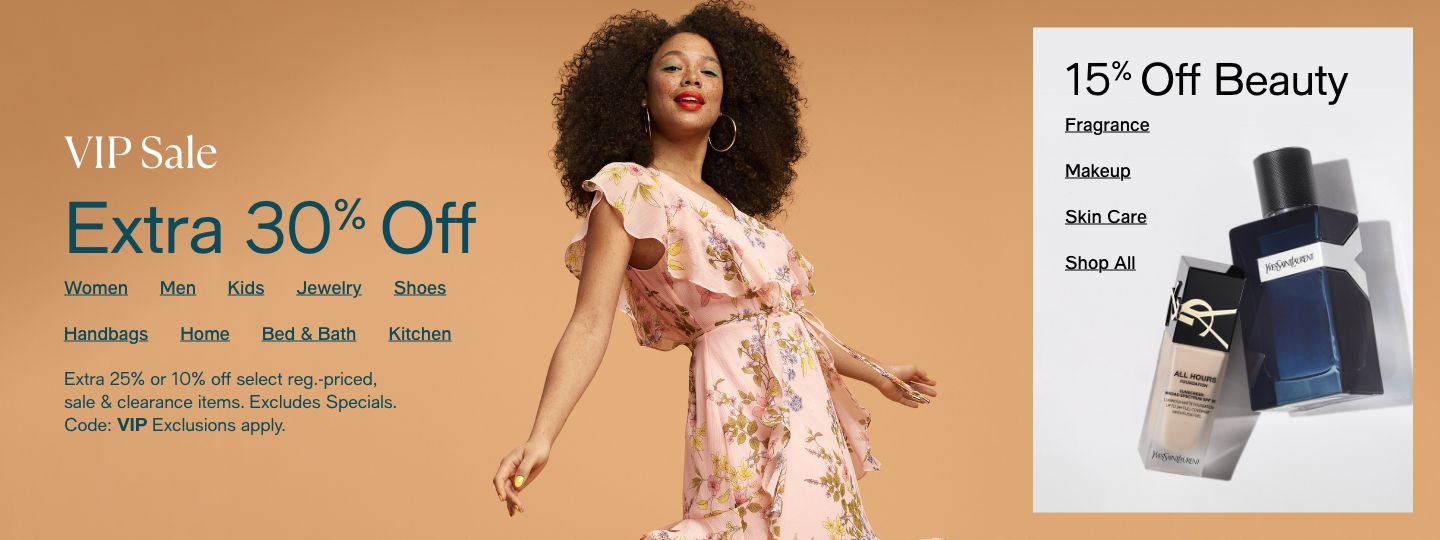 VIP Sale, Extra 30% Off, Women, Men, Kids, Jewelry, Shoes, Handbags, Home, Bed and Bath, Kitchen, 15% Off Beauty, Fragrance, Makeup, Skin Care, Shop All, Extra 25% or 10% off select reg.-priced, sale and clearance items, Code: VIP Exclusions apply