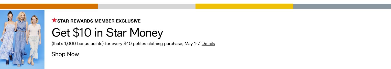 Star Rewards Member Exclusive, Get $10 in Star Money, (that's 1,000 bonus points) for every $40 petites clothing purchase, May 1-7, Details, Shop Now