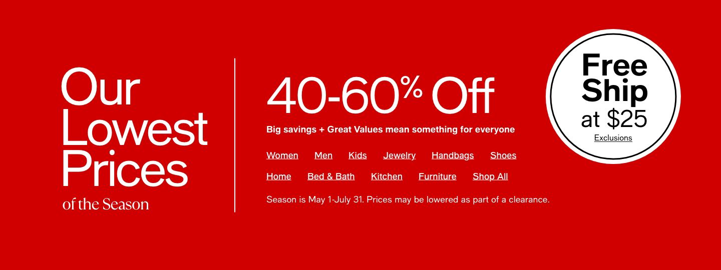 Our Lowest Prices of the Season, 40-60% Off, Big savings + Great Values mean something for everyone, Free Ship at $25 Exclusions, Women, Men, Kids, Jewelry, Handbags, Shoes, Home, Bed and Bath, Kitchen, Furniture, Shop All