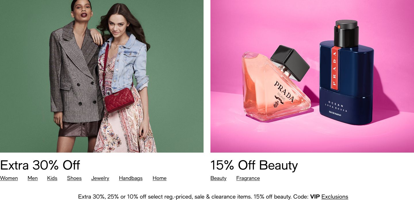 Extra 30% Off Women, Men, Kids, Shoes, Jewelry, Handbags, Home, 15% Off Beauty, Beauty, Fragrance, Extra 30%, 25%, or 10% off select reg.-priced, sale & clearance items. 15% off beauty. Code: VIP Exclusions