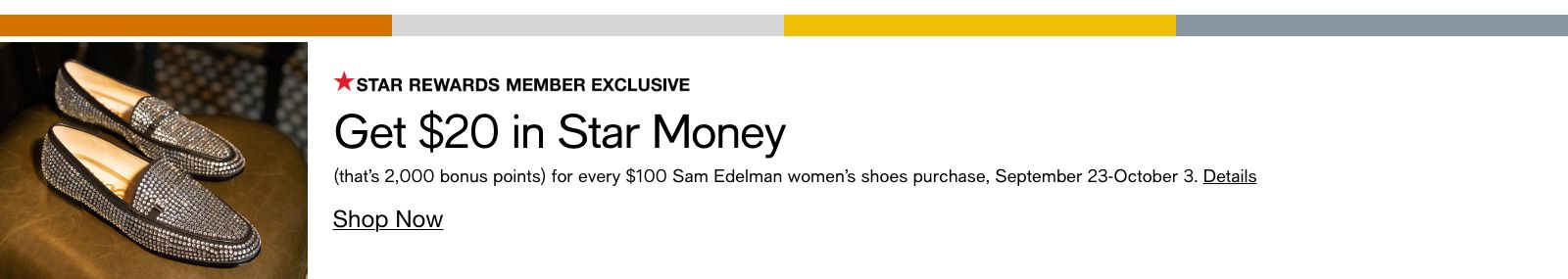 Star Rewards Member Exclusive, Get $20 in Star Money, (that's 2,000 bonus points) for every $100 Sam Edelman women's shoes purchase, September 23-October 3, Details, Shop Now