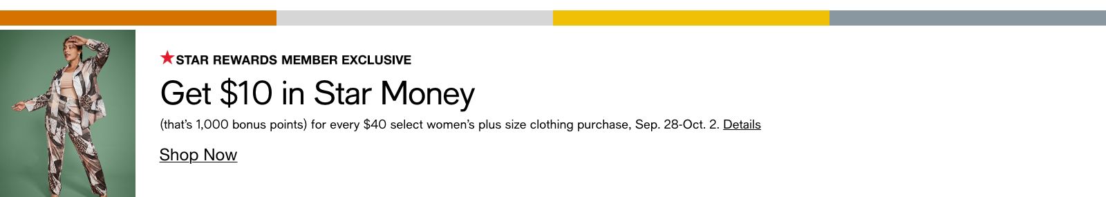 Star Rewards Member Exclusive, Get $10 in Star Money, (that's 1,000 bonus points) for every $40 select women's plus size clothing purchase, Sep. 28-Oct. 2, Details, Shop Now