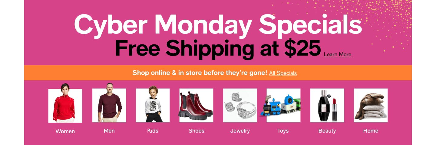 Cyber Monday Specials, Free Shipping at $25 Learn More, Shop online & in store before they're gone! All Specials, Women, Men, Kids, Shoes, Jewelry, Toys, Beauty, Home