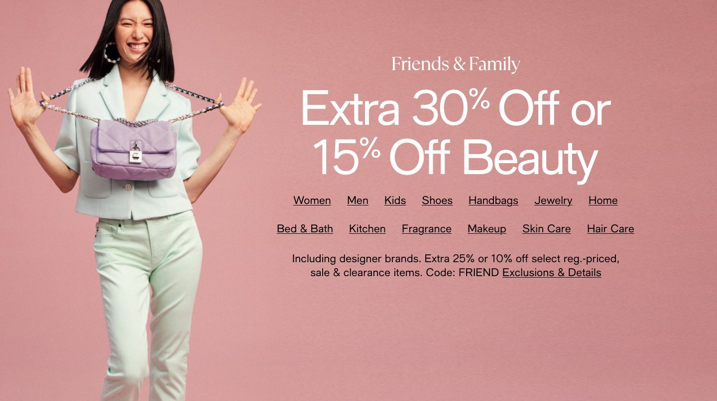 Friends and Family, Extra 30% Off or 15% Off Beauty, Code: FRIEND Exclusions apply, Women, Men, Kids, Shoes, Handbags, Jewelry, Home, Bed and Bath, Kitchen, Fragrance, Makeup, Skin Care, Hair Care