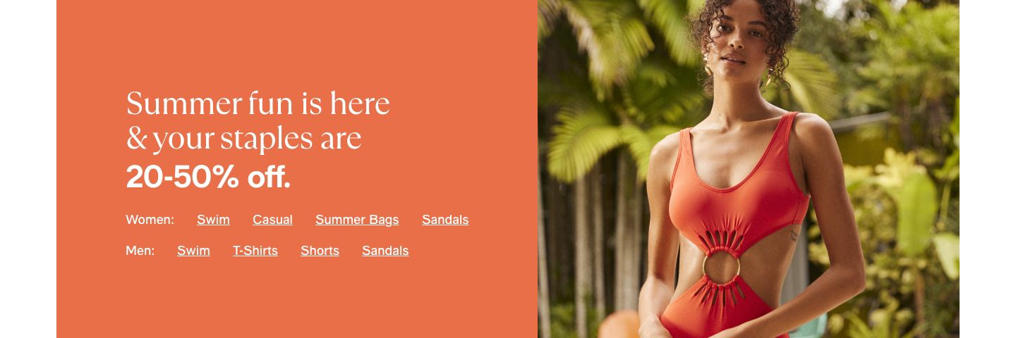 Summer fun is here & your staples are 20-50% off. Women: Swim, Casual, Summer Bags, Sandals, Men: Swim, T-Shirts, Shorts, Sandals