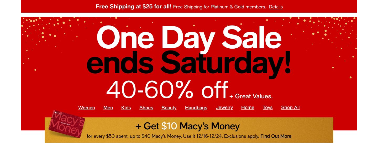 One Day Sale, ends Saturday! 40-60% off + Great Values, Women, Men, Kids, Shoes, Handbags, Jewelry, Home, Toys, Shop All, + Get $10 Macy's Money, Use it 12/16-12/24, Exclusions apply, Find Out More