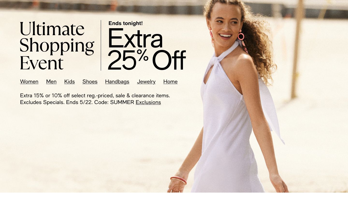 Ultimate Shopping Event. Ends tonight! Extra 25 percent off. Ends 5/22. Code: SUMMER. Exclusions
