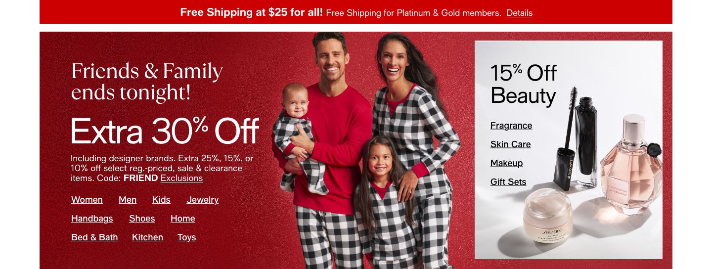 Friends and Family Ends Tonight, Extra 30% Off or 25%, 15% 10% Off Beauty, Code: FRIEND Exclusions apply, Shop All, Women, Men, Kids, Shoes, Handbags, Jewelry, Home, Bed and Bath, Kitchen, Fragrance, Makeup, Skin Care, Gift Sets 