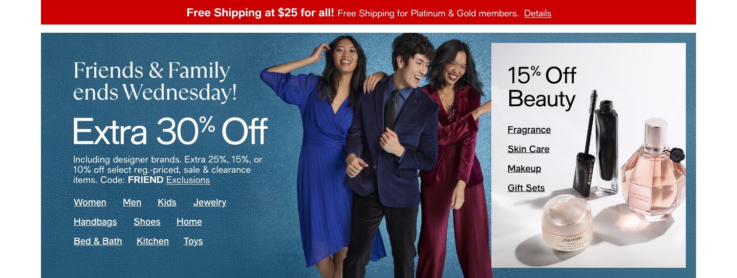Friends & Family Extra 30% Off Including designer brands. Extra 25% 15% or 10% off select reg. priced, sale & clearance. Code: FRIEND Exlcusion, Women, Men, Kids, Jewelry, Handbags, Shoes, Home, Bed & Bath, Kitchen, Toys Extra 15% off Beauty Fragrance, S